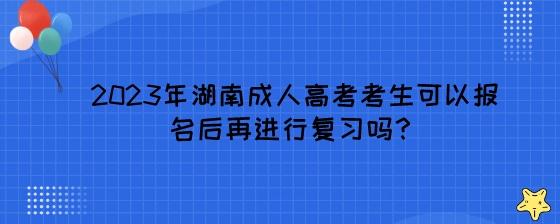 2023年湖南成人高考考生可以报名后再进行复习吗？.jpeg