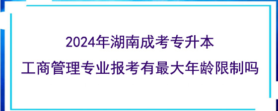2024年湖南成考专升本工商管理专业报考有最大年龄限制吗.jpg