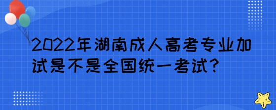 2022年湖南成人高考专业加试是不是全国统一考试？.jpeg