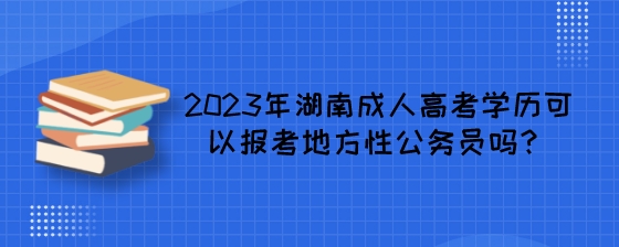2023年湖南成人高考学历可以报考地方性公务员吗?