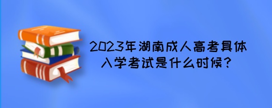2023年湖南成人高考具体入学考试是什么时候？