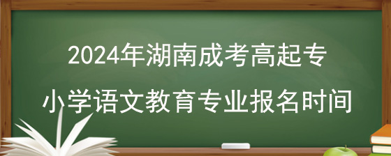 2024年湖南成考高起专小学语文教育专业报名时间.jpg